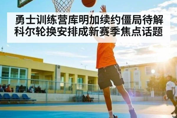 勇士训练营库明加续约僵局待解 科尔轮换安排成新赛季焦点话题