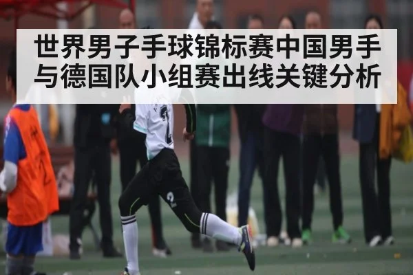 世界男子手球锦标赛中国男手与德国队小组赛出线关键分析
